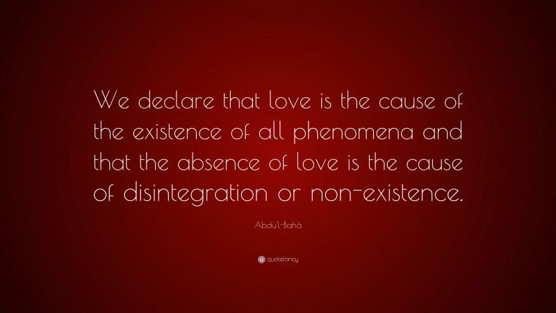 Abdu'l-Bahá Quote: “We declare that love is the cause of the existence of all phenomena and that the absence of love is the cause of disintegration or non-existence.”