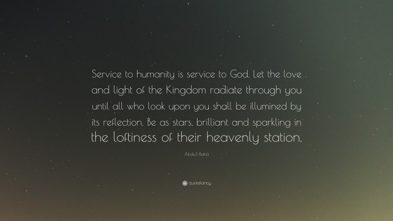 Abdu'l-Bahá Quote: “Service to humanity is service to God. Let the love and light of the Kingdom radiate through you until all who look upon you shall be illumined by its reflection. Be as stars, brilliant and sparkling in the loftiness of their heavenly station.”