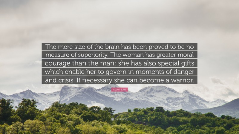 Abdu'l-Bahá Quote: “The mere size of the brain has been proved to be no measure of superiority. The woman has greater moral courage than the man; she has also special gifts which enable her to govern in moments of danger and crisis. If necessary she can become a warrior.”