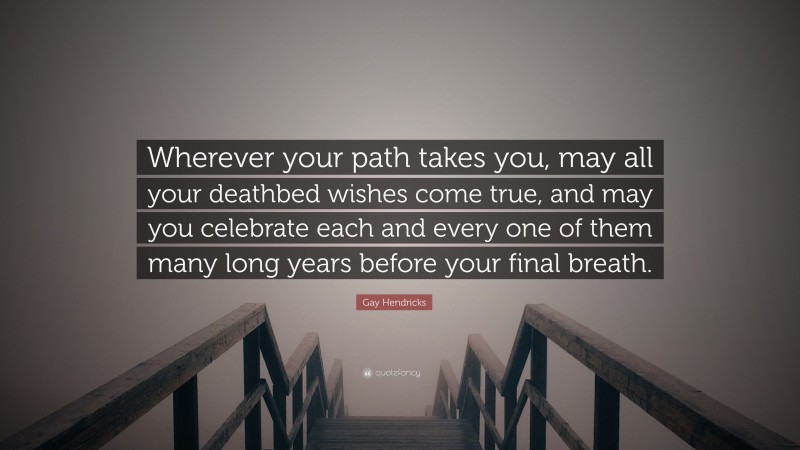 Gay Hendricks Quote: “Wherever your path takes you, may all your deathbed wishes come true, and may you celebrate each and every one of them many long years before your final breath.”