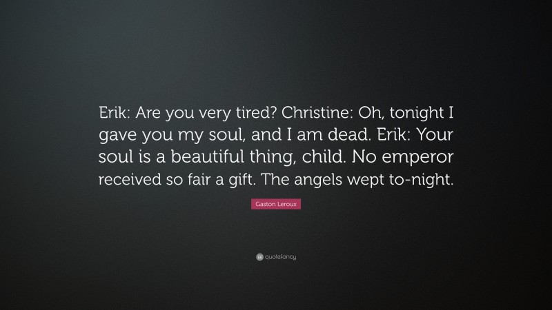 Gaston Leroux Quote: “Erik: Are you very tired? Christine: Oh, tonight I gave you my soul, and I am dead. Erik: Your soul is a beautiful thing, child. No emperor received so fair a gift. The angels wept to-night.”
