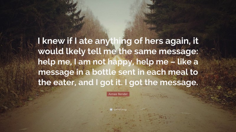 Aimee Bender Quote: “I knew if I ate anything of hers again, it would lkely tell me the same message: help me, I am not happy, help me – like a message in a bottle sent in each meal to the eater, and I got it. I got the message.”