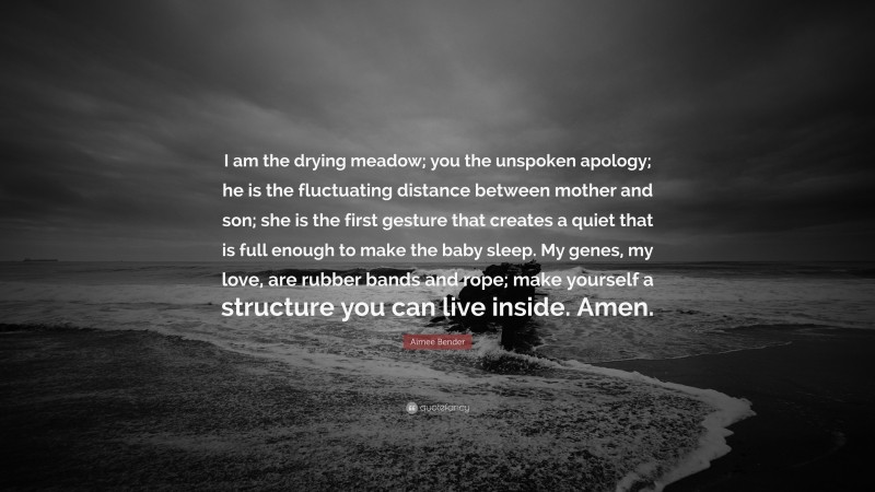Aimee Bender Quote: “I am the drying meadow; you the unspoken apology; he is the fluctuating distance between mother and son; she is the first gesture that creates a quiet that is full enough to make the baby sleep. My genes, my love, are rubber bands and rope; make yourself a structure you can live inside. Amen.”