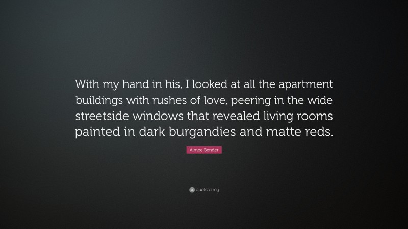 Aimee Bender Quote: “With my hand in his, I looked at all the apartment buildings with rushes of love, peering in the wide streetside windows that revealed living rooms painted in dark burgandies and matte reds.”