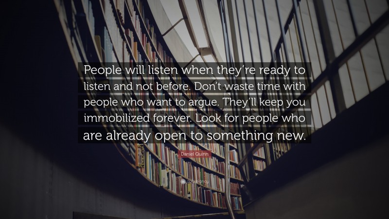 Daniel Quinn Quote: “People will listen when they’re ready to listen and not before. Don’t waste time with people who want to argue. They’ll keep you immobilized forever. Look for people who are already open to something new.”