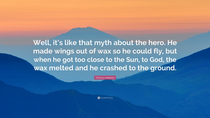 Hiromu Arakawa Quote: “Well, it’s like that myth about the hero. He made wings out of wax so he could fly, but when he got too close to the Sun, to God, the wax melted and he crashed to the ground.”