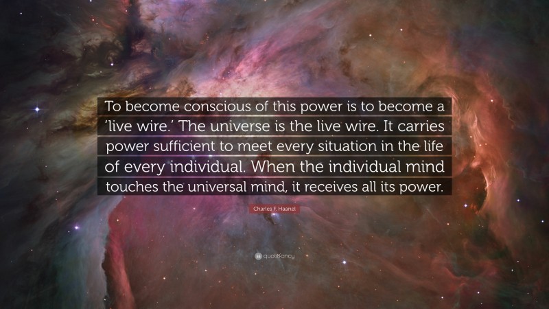 Charles F. Haanel Quote: “To become conscious of this power is to become a ‘live wire.’ The universe is the live wire. It carries power sufficient to meet every situation in the life of every individual. When the individual mind touches the universal mind, it receives all its power.”