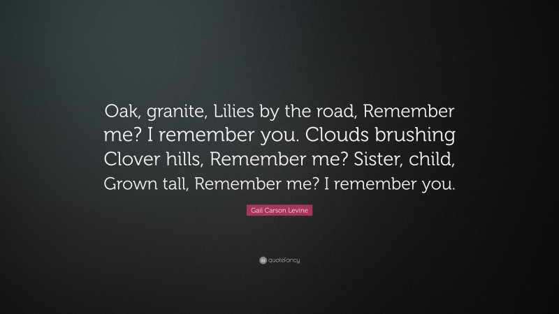 Gail Carson Levine Quote: “Oak, granite, Lilies by the road, Remember me? I remember you. Clouds brushing Clover hills, Remember me? Sister, child, Grown tall, Remember me? I remember you.”