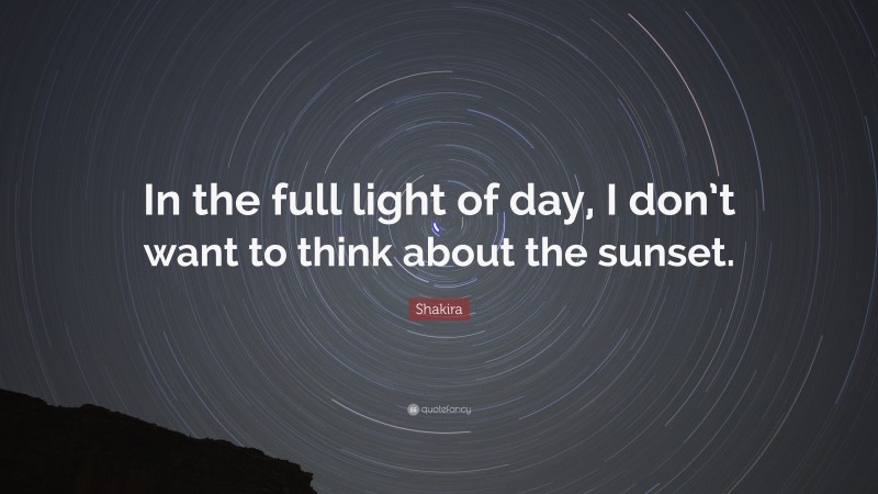 Shakira Quote: “In the full light of day, I don’t want to think about the sunset.”