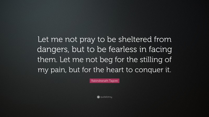 Rabindranath Tagore Quote: “Let me not pray to be sheltered from dangers, but to be fearless in facing them. Let me not beg for the stilling of my pain, but for the heart to conquer it.”