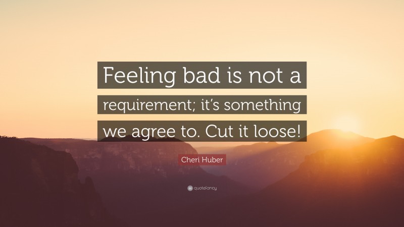 Cheri Huber Quote: “Feeling bad is not a requirement; it’s something we agree to. Cut it loose!”