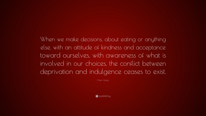 Cheri Huber Quote: “When we make decisions, about eating or anything else, with an attitude of kindness and acceptance toward ourselves, with awareness of what is involved in our choices, the conflict between deprivation and indulgence ceases to exist.”