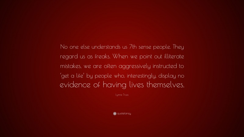 Lynne Truss Quote: “No one else understands us 7th sense people. They regard us as freaks. When we point out illiterate mistakes, we are often aggressively instructed to ‘get a life’ by people who, interestingly, display no evidence of having lives themselves.”