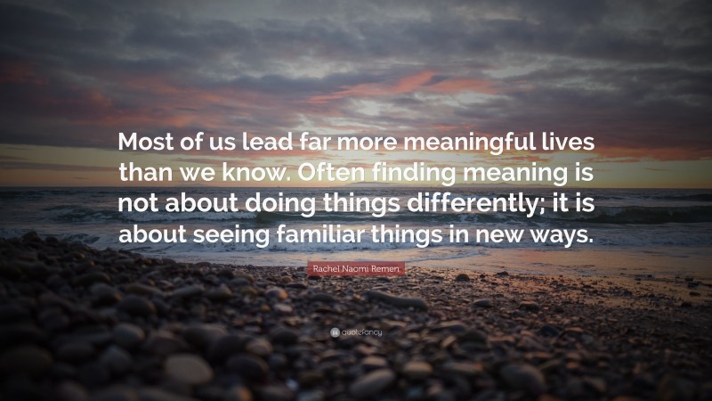 Rachel Naomi Remen Quote: “Most of us lead far more meaningful lives than we know. Often finding meaning is not about doing things differently; it is about seeing familiar things in new ways.”