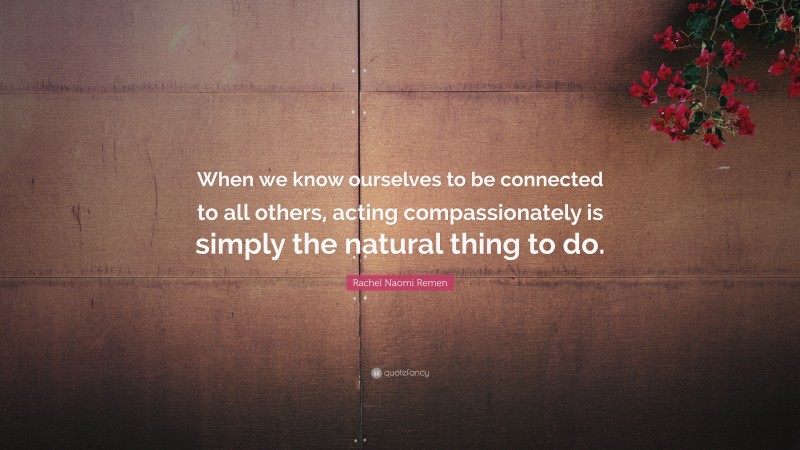 Rachel Naomi Remen Quote: “When we know ourselves to be connected to all others, acting compassionately is simply the natural thing to do.”