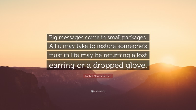 Rachel Naomi Remen Quote: “Big messages come in small packages. All it may take to restore someone’s trust in life may be returning a lost earring or a dropped glove.”