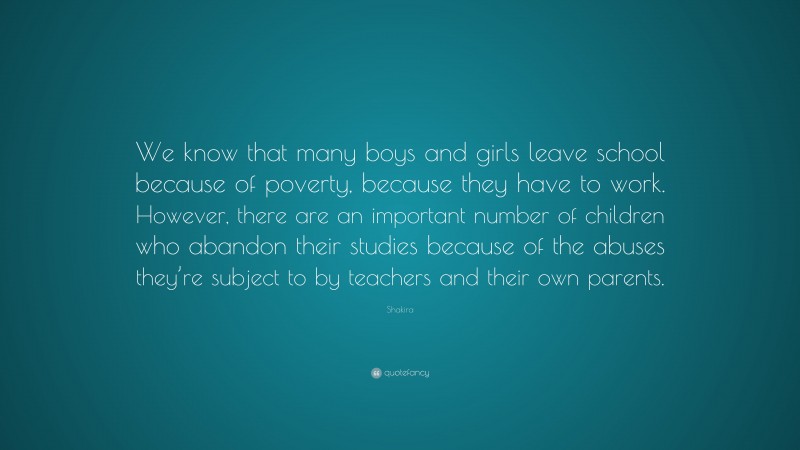 Shakira Quote: “We know that many boys and girls leave school because of poverty, because they have to work. However, there are an important number of children who abandon their studies because of the abuses they’re subject to by teachers and their own parents.”
