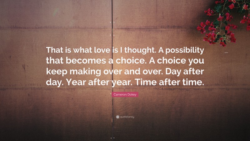 Cameron Dokey Quote: “That is what love is I thought. A possibility that becomes a choice. A choice you keep making over and over. Day after day. Year after year. Time after time.”