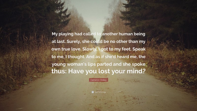 Cameron Dokey Quote: “My playing had called to another human being at last. Surely, she could be no other than my own true love. Slowly, I got to my feet. Speak to me, I thought. And as if she’d heard me, the young woman’s lips parted and she spoke thus: Have you lost your mind?”