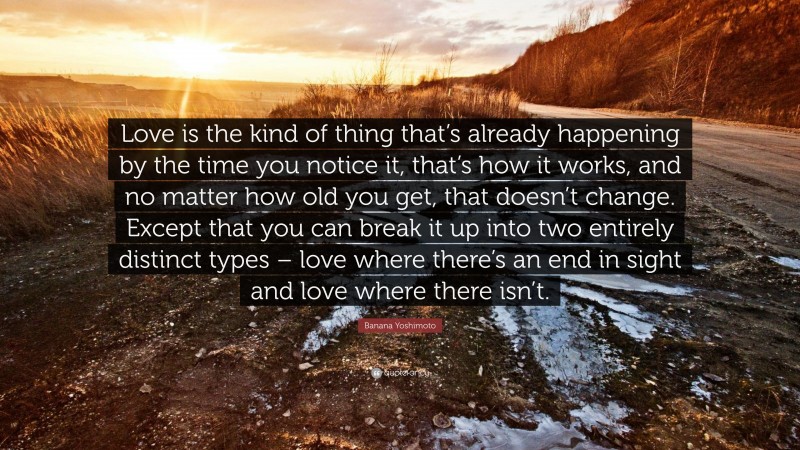 Banana Yoshimoto Quote: “Love is the kind of thing that’s already happening by the time you notice it, that’s how it works, and no matter how old you get, that doesn’t change. Except that you can break it up into two entirely distinct types – love where there’s an end in sight and love where there isn’t.”