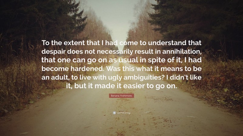 Banana Yoshimoto Quote: “To the extent that I had come to understand that despair does not necessarily result in annihilation, that one can go on as usual in spite of it, I had become hardened. Was this what it means to be an adult, to live with ugly ambiguities? I didn’t like it, but it made it easier to go on.”