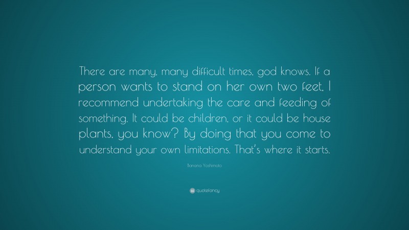 Banana Yoshimoto Quote: “There are many, many difficult times, god knows. If a person wants to stand on her own two feet, I recommend undertaking the care and feeding of something. It could be children, or it could be house plants, you know? By doing that you come to understand your own limitations. That’s where it starts.”
