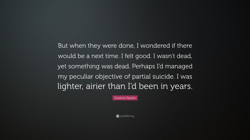 Susanna Kaysen Quote: “But when they were done, I wondered if there would be a next time. I felt good. I wasn’t dead, yet something was dead. Perhaps I’d managed my peculiar objective of partial suicide. I was lighter, airier than I’d been in years.”