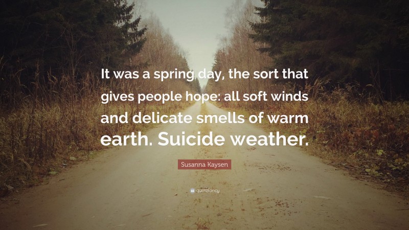 Susanna Kaysen Quote: “It was a spring day, the sort that gives people hope: all soft winds and delicate smells of warm earth. Suicide weather.”