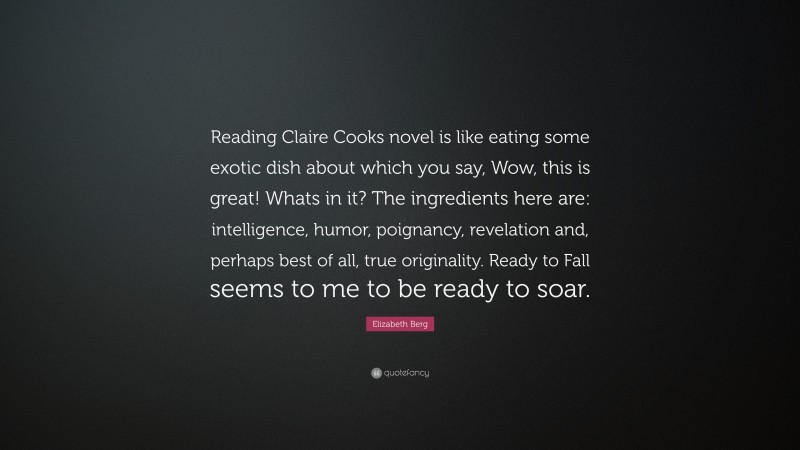 Elizabeth Berg Quote: “Reading Claire Cooks novel is like eating some exotic dish about which you say, Wow, this is great! Whats in it? The ingredients here are: intelligence, humor, poignancy, revelation and, perhaps best of all, true originality. Ready to Fall seems to me to be ready to soar.”