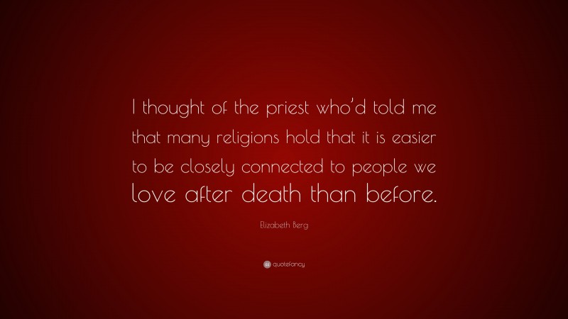 Elizabeth Berg Quote: “I thought of the priest who’d told me that many religions hold that it is easier to be closely connected to people we love after death than before.”