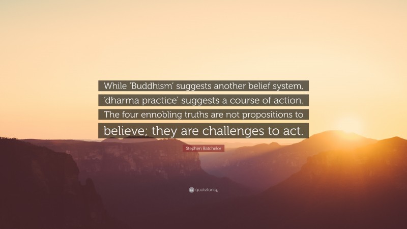 Stephen Batchelor Quote: “While ‘Buddhism’ suggests another belief system, ‘dharma practice’ suggests a course of action. The four ennobling truths are not propositions to believe; they are challenges to act.”