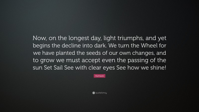 Starhawk Quote: “Now, on the longest day, light triumphs, and yet begins the decline into dark. We turn the Wheel for we have planted the seeds of our own changes, and to grow we must accept even the passing of the sun Set Sail See with clear eyes See how we shine!”