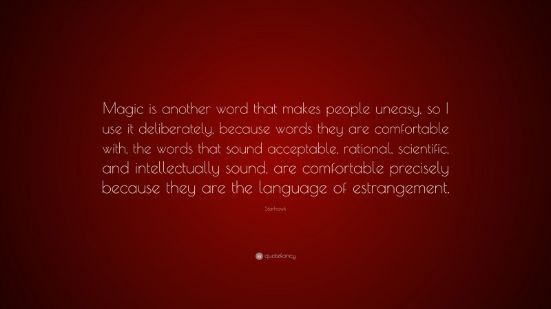 Starhawk Quote: “Magic is another word that makes people uneasy, so I use it deliberately, because words they are comfortable with, the words that sound acceptable, rational, scientific, and intellectually sound, are comfortable precisely because they are the language of estrangement.”