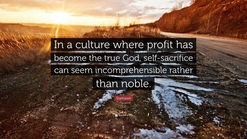 Starhawk Quote: “In a culture where profit has become the true God, self-sacrifice can seem incomprehensible rather than noble.”