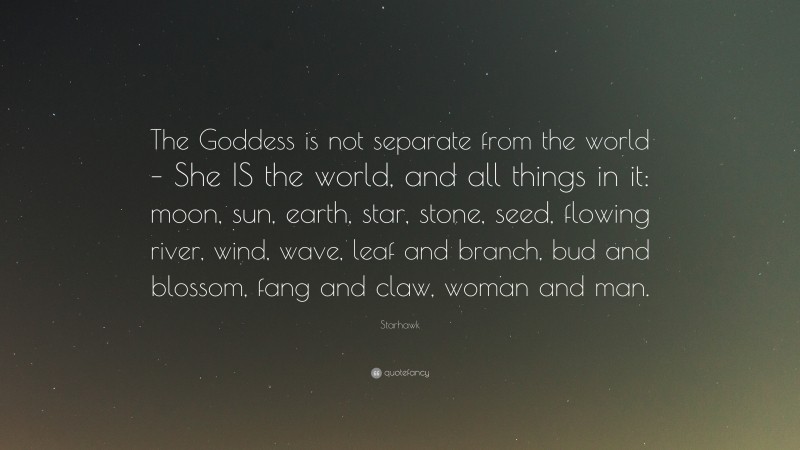 Starhawk Quote: “The Goddess is not separate from the world – She IS the world, and all things in it: moon, sun, earth, star, stone, seed, flowing river, wind, wave, leaf and branch, bud and blossom, fang and claw, woman and man.”