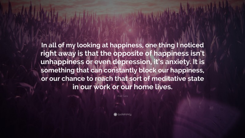 Ariel Gore Quote: “In all of my looking at happiness, one thing I noticed right away is that the opposite of happiness isn’t unhappiness or even depression, it’s anxiety. It is something that can constantly block our happiness, or our chance to reach that sort of meditative state in our work or our home lives.”