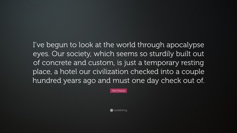 Neil Strauss Quote: “I’ve begun to look at the world through apocalypse eyes. Our society, which seems so sturdily built out of concrete and custom, is just a temporary resting place, a hotel our civilization checked into a couple hundred years ago and must one day check out of.”