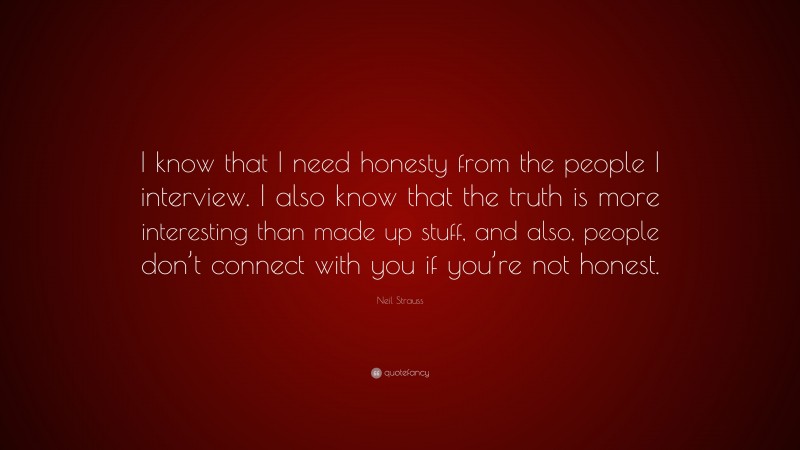 Neil Strauss Quote: “I know that I need honesty from the people I interview. I also know that the truth is more interesting than made up stuff, and also, people don’t connect with you if you’re not honest.”