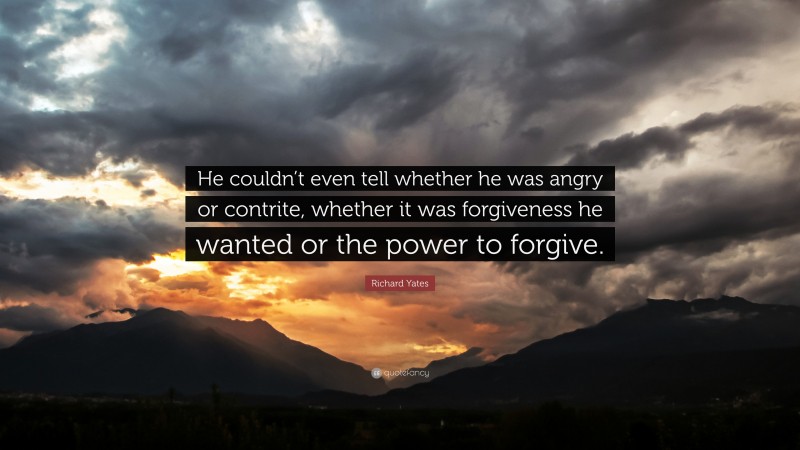 Richard Yates Quote: “He couldn’t even tell whether he was angry or contrite, whether it was forgiveness he wanted or the power to forgive.”