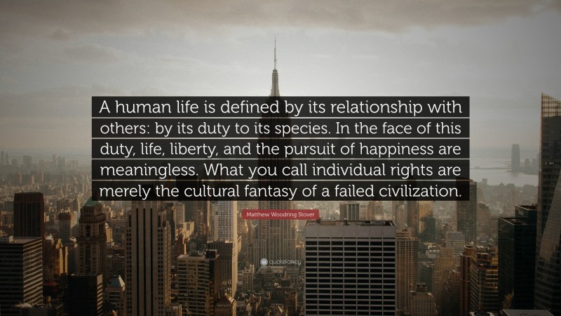 Matthew Woodring Stover Quote: “A human life is defined by its relationship with others: by its duty to its species. In the face of this duty, life, liberty, and the pursuit of happiness are meaningless. What you call individual rights are merely the cultural fantasy of a failed civilization.”