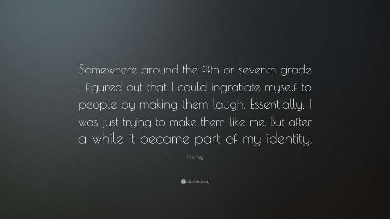 Tina Fey Quote: “Somewhere around the fifth or seventh grade I figured out that I could ingratiate myself to people by making them laugh. Essentially, I was just trying to make them like me. But after a while it became part of my identity.”