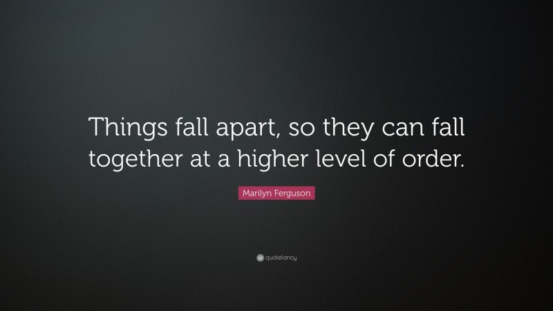 Marilyn Ferguson Quote: “Things fall apart, so they can fall together at a higher level of order.”