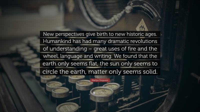 Marilyn Ferguson Quote: “New perspectives give birth to new historic ages. Humankind has had many dramatic revolutions of understanding – great uses of fire and the wheel, language and writing. We found that the earth only seems flat, the sun only seems to circle the earth, matter only seems solid.”