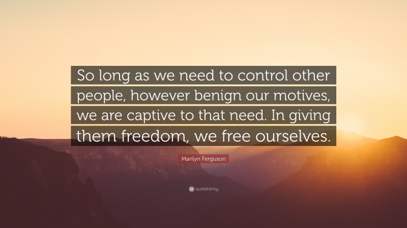 Marilyn Ferguson Quote: “So long as we need to control other people, however benign our motives, we are captive to that need. In giving them freedom, we free ourselves.”