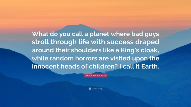 Jordan Sonnenblick Quote: “What do you call a planet where bad guys stroll through life with success draped around their shoulders like a King’s cloak, while random horrors are visited upon the innocent heads of children? I call it Earth.”