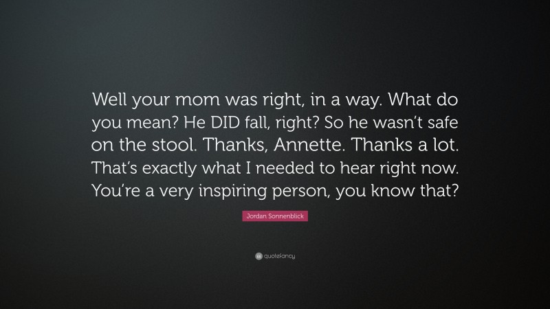 Jordan Sonnenblick Quote: “Well your mom was right, in a way. What do you mean? He DID fall, right? So he wasn’t safe on the stool. Thanks, Annette. Thanks a lot. That’s exactly what I needed to hear right now. You’re a very inspiring person, you know that?”