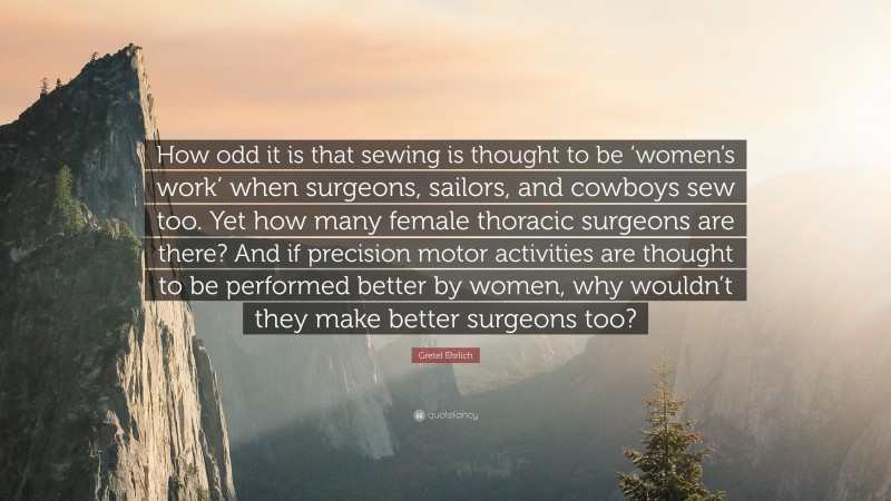 Gretel Ehrlich Quote: “How odd it is that sewing is thought to be ‘women’s work’ when surgeons, sailors, and cowboys sew too. Yet how many female thoracic surgeons are there? And if precision motor activities are thought to be performed better by women, why wouldn’t they make better surgeons too?”