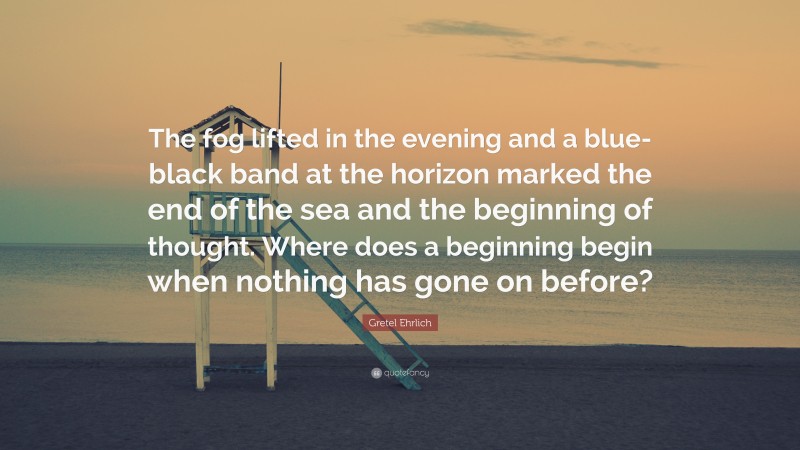 Gretel Ehrlich Quote: “The fog lifted in the evening and a blue-black band at the horizon marked the end of the sea and the beginning of thought. Where does a beginning begin when nothing has gone on before?”