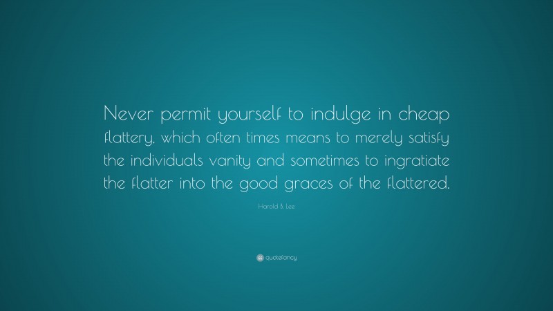Harold B. Lee Quote: “Never permit yourself to indulge in cheap flattery, which often times means to merely satisfy the individuals vanity and sometimes to ingratiate the flatter into the good graces of the flattered.”