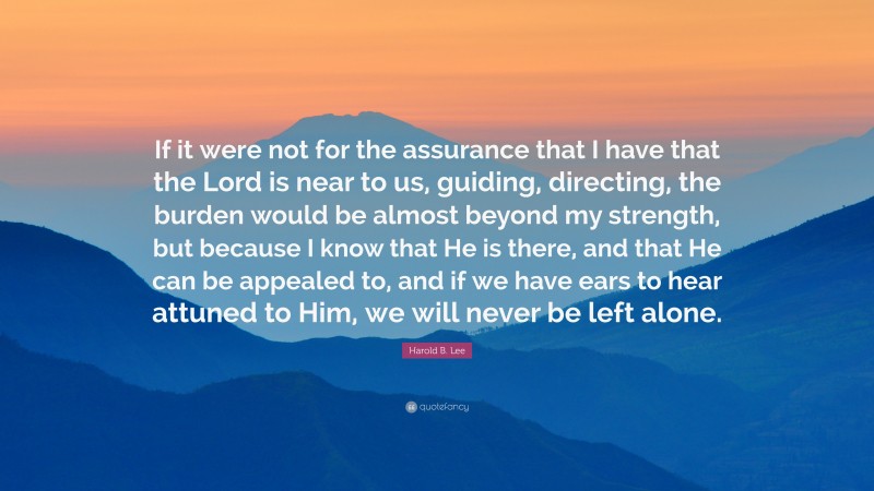 Harold B. Lee Quote: “If it were not for the assurance that I have that the Lord is near to us, guiding, directing, the burden would be almost beyond my strength, but because I know that He is there, and that He can be appealed to, and if we have ears to hear attuned to Him, we will never be left alone.”